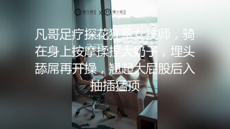 凡哥足疗探花狂草女技师，骑在身上按摩揉捏大奶子，埋头舔屌再开操，翘起大屁股后入抽插猛顶