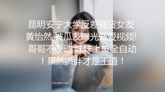 昆明安宁大学反差骚货女友 黄怡然 被瓜友曝光做爱视频! 哥哥不要动 妹妹上位全自动！果然微胖才是王道！