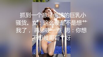   抓到一个意淫偷情的巨乳小骚货。女：这么硬是不是想艹我了， 再舔硬一点  男：你想不想被哥哥艹呀