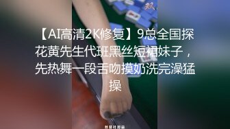 【AI高清2K修复】9总全国探花黄先生代班黑丝短裙妹子，先热舞一段舌吻摸奶洗完澡猛操