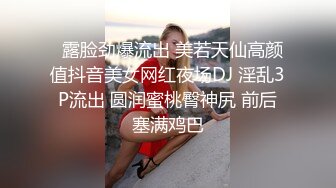   露脸劲爆流出 美若天仙高颜值抖音美女网红夜场DJ 淫乱3P流出 圆润蜜桃臀神尻 前后塞满鸡巴