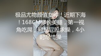 极品尤物颜值女神！近期下海！168CM修长美腿，第一视角吃屌，翘起屁股求操，4小时尽情操