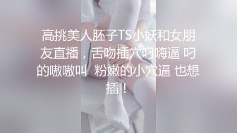 高挑美人胚子TS小妖和女朋友直播，舌吻插穴叼嗨逼 叼的嗷嗷叫  粉嫩的小穴逼 也想插！