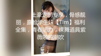 ⚫️⚫️土豪定制专享，骨感靓丽，露脸学生妹【Tim】福利全集，青春活力，裸舞道具紫薇啪啪潮吹