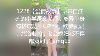 1228【爱情故事】，来自江苏的小学语文老师，离异单身勾搭成功，C罩杯，欲望强烈，共浴啪啪，老公媳妇喊不停都爽翻了_amq13