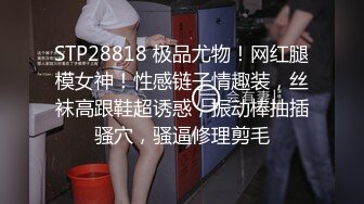 STP28818 极品尤物！网红腿模女神！性感链子情趣装，丝袜高跟鞋超诱惑，振动棒抽插骚穴，骚逼修理剪毛