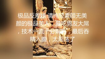 极品反差婊 清纯轻素颜无美颜的极品美人，爱吃男友大屌，技术一流十分娴熟，最后吞精入腹，太淫荡了