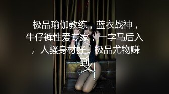   极品瑜伽教练，蓝衣战神，牛仔裤性爱专家，一字马后入， 人骚身材好，极品尤物赚到