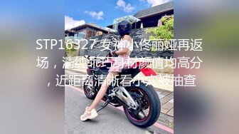 STP16327 女神小佟丽娅再返场，清纯乖巧身材颜值均高分，近距离清晰看小穴被抽查