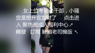 ❤️女上位考验老干部，小骚货是想升官发财了❤️点击进入 聚色阁成人福利中心↗️ 轉發   訂閱 解鎖老司機版 ↖️