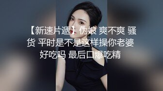 【新速片遞】伪娘 爽不爽 骚货 平时是不是这样操你老婆 好吃吗 最后口爆吃精 