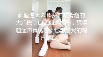 颜值逆天のTS莫言吃滑溜的大鸡巴，口活如此娴熟，舔得遛遛声真诱惑，也想给我的鸡巴她口！