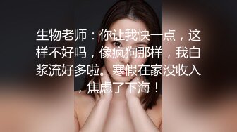 生物老师：你让我快一点，这样不好吗，像疯狗那样，我白浆流好多啦。寒假在家没收入，焦虑了下海！