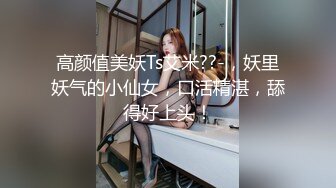 高颜值美妖Ts艾米??-，妖里妖气的小仙女，口活精湛，舔得好上头！