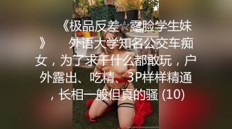 ♡♥《极品反差☆露脸学生妹》♡♥外语大学知名公交车痴女，为了求干什么都敢玩，户外露出、吃精、3P样样精通，长相一般但真的骚 (10)