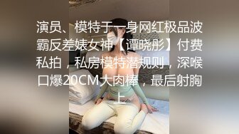 演员、模特于一身网红极品波霸反差婊女神【谭晓彤】付费私拍，私房模特潜规则，深喉口爆20CM大肉棒，最后射胸上