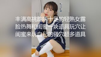 丰满高挑韵味十足的轻熟女露脸热舞和闺蜜一块道具玩穴让闺蜜来玩自己的骚穴超多道具