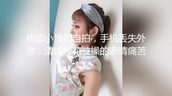 热恋小情侣自拍，手机丢失外泄，清纯校花被操的表情痛苦