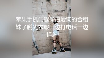 苹果手机门缝偷拍爱狗的合租妹子脱光衣服一边打电话一边揉胸