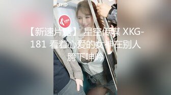 【新速片遞】 星空传媒 XKG-181 看着心爱的女神在别人胯下呻吟