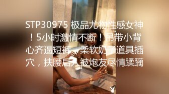 STP30975 极品尤物性感女神！5小时激情不断！吊带小背心齐逼短裤，柔软奶子道具插穴，扶腰后入被炮友尽情蹂躏