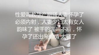 性爱调教孕产期骚人妻怀孕了必须内射，人妻少妇太有女人韵味了 被干的淫叫不断，怀孕了还出来偷情 太骚了