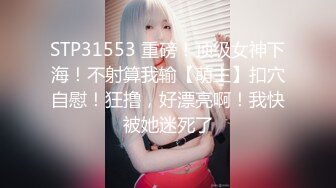 STP31553 重磅！顶级女神下海！不射算我输【萌主】扣穴自慰！狂撸，好漂亮啊！我快被她迷死了