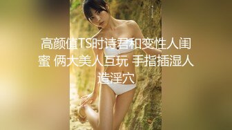 高颜值TS时诗君和变性人闺蜜 俩大美人互玩 手指插湿人造淫穴