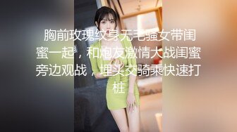  胸前玫瑰纹身无毛骚女带闺蜜一起，和炮友激情大战闺蜜旁边观战，埋头交骑乘快速打桩