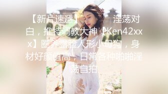 【新片速遞】  ⚫️⚫️淫荡对白，推特调教大神【Ken42xxx】圈养露脸人形小母狗，身材好颜值高，日常各种啪啪淫荡自拍