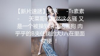 【新片速遞】美妖❤️-Ts素素 -❤️ 天菜哥哥竟然这么骚 又是一个被操到求饶的骚狗 肉乎乎的B夹住我的大J八在里面变硬 ！