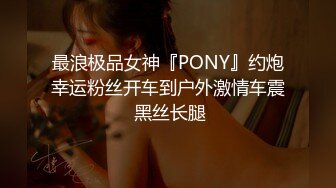 最浪极品女神『PONY』约炮幸运粉丝开车到户外激情车震 黑丝长腿