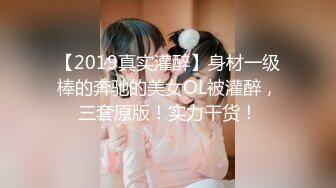 【2019真实灌醉】身材一级棒的奔驰的美女OL被灌醉，三套原版！实力干货！