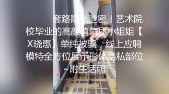 ⚫️⚫️套路隐私泄密！艺术院校毕业的高颜值气质小姐姐【X晓惠】单纯被骗，线上应聘模特全方位展示形体隐私部位~附生活照