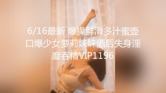 6/16最新 爆操鲜滑多汁蜜壶口爆少女萝莉妹妹酒后失身淫靡吞精VIP1196