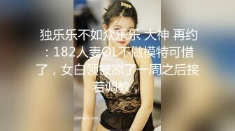  独乐乐不如众乐乐 大神 再约：182人妻OL不做模特可惜了，女白领被凉了一周之后接着调教，