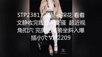 STP23811 高品质探花 看着文静收完钱立马变骚  超近视角扣穴 完美肥臀骑坐斜入爆插小穴 VIP2209