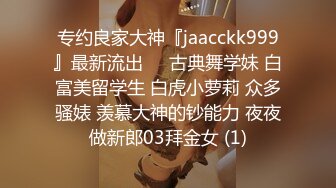 专约良家大神『jaacckk999』最新流出❤️古典舞学妹 白富美留学生 白虎小萝莉 众多骚婊 羡慕大神的钞能力 夜夜做新郎03拜金女 (1)