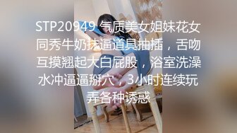 STP20949 气质美女姐妹花女同秀牛奶抹逼道具抽插，舌吻互摸翘起大白屁股，浴室洗澡水冲逼逼掰穴，3小时连续玩弄各种诱惑